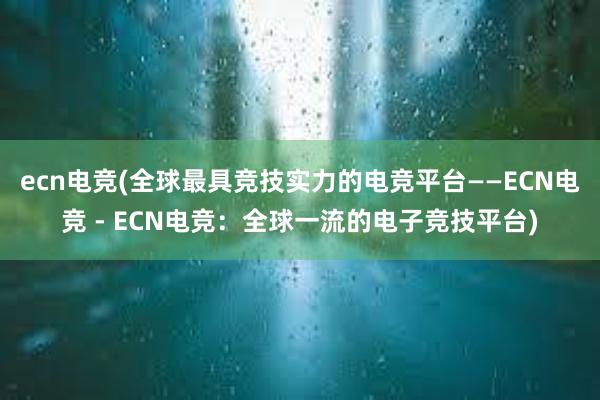 ecn电竞(全球最具竞技实力的电竞平台——ECN电竞 - ECN电竞：全球一流的电子竞技平台)