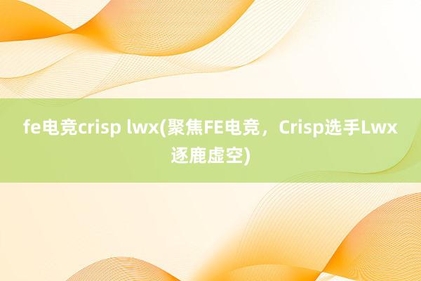 fe电竞crisp lwx(聚焦FE电竞，Crisp选手Lwx逐鹿虚空)