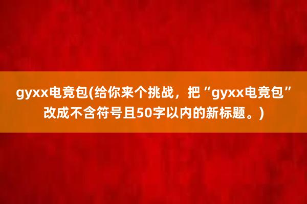 gyxx电竞包(给你来个挑战，把“gyxx电竞包”改成不含符号且50字以内的新标题。)