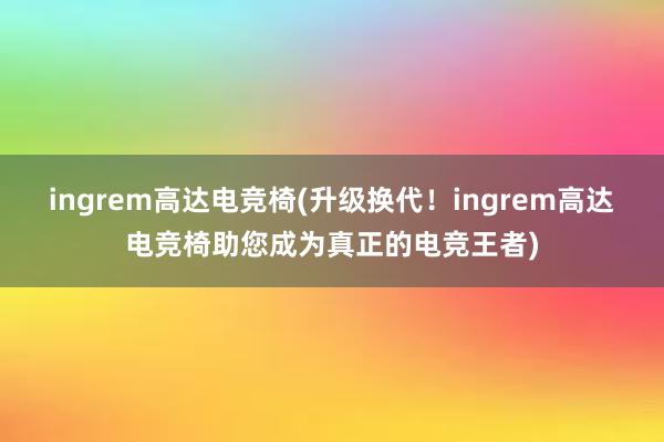 ingrem高达电竞椅(升级换代！ingrem高达电竞椅助您成为真正的电竞王者)