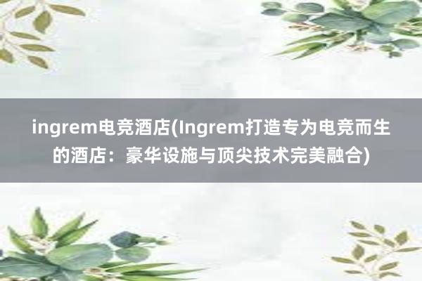 ingrem电竞酒店(Ingrem打造专为电竞而生的酒店：豪华设施与顶尖技术完美融合)