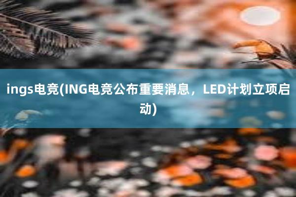 ings电竞(ING电竞公布重要消息，LED计划立项启动)