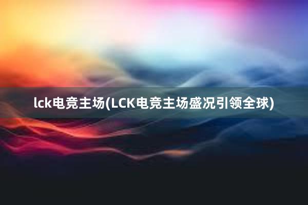 lck电竞主场(LCK电竞主场盛况引领全球)