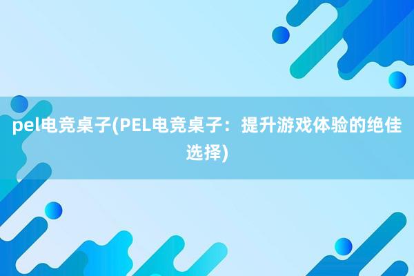 pel电竞桌子(PEL电竞桌子：提升游戏体验的绝佳选择)