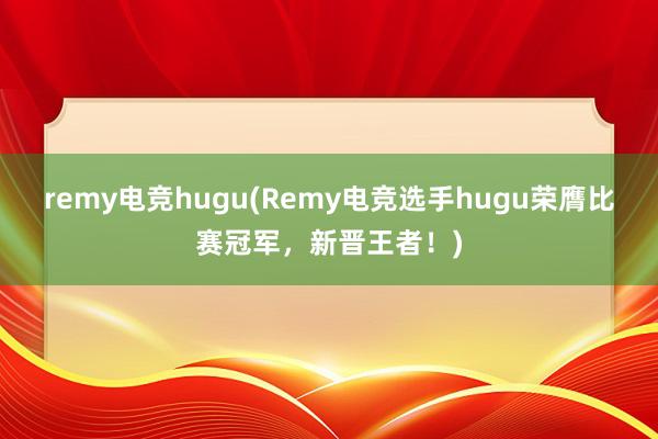 remy电竞hugu(Remy电竞选手hugu荣膺比赛冠军，新晋王者！)