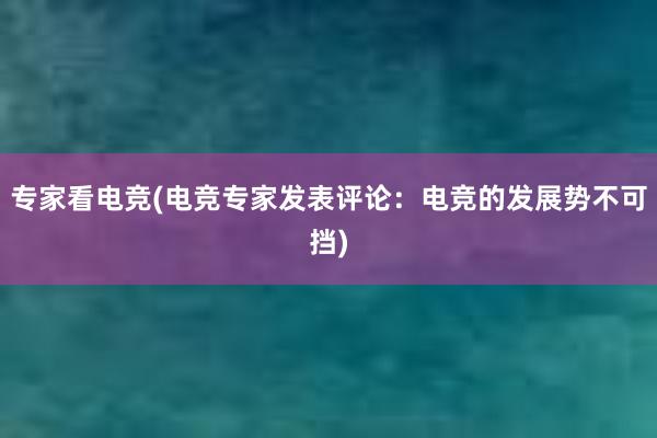 专家看电竞(电竞专家发表评论：电竞的发展势不可挡)