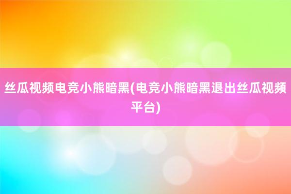 丝瓜视频电竞小熊暗黑(电竞小熊暗黑退出丝瓜视频平台)