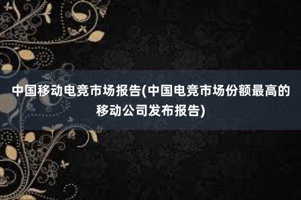 中国移动电竞市场报告(中国电竞市场份额最高的移动公司发布报告)