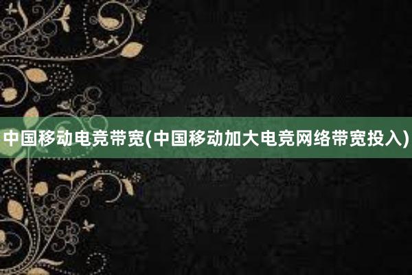 中国移动电竞带宽(中国移动加大电竞网络带宽投入)