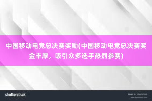 中国移动电竞总决赛奖励(中国移动电竞总决赛奖金丰厚，吸引众多选手热烈参赛)