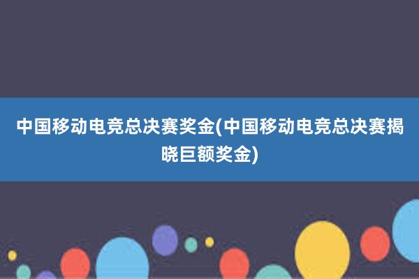 中国移动电竞总决赛奖金(中国移动电竞总决赛揭晓巨额奖金)