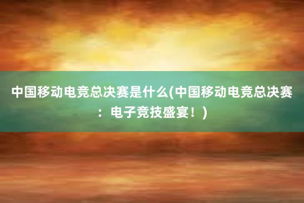 中国移动电竞总决赛是什么(中国移动电竞总决赛：电子竞技盛宴！)