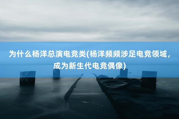 为什么杨洋总演电竞类(杨洋频频涉足电竞领域，成为新生代电竞偶像)