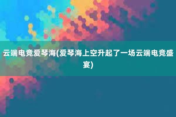 云端电竞爱琴海(爱琴海上空升起了一场云端电竞盛宴)