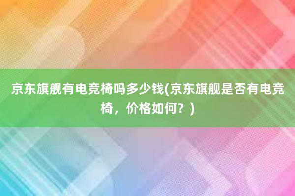 京东旗舰有电竞椅吗多少钱(京东旗舰是否有电竞椅，价格如何？)