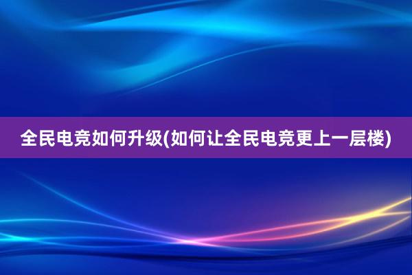 全民电竞如何升级(如何让全民电竞更上一层楼)