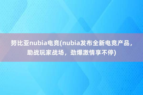 努比亚nubia电竞(nubia发布全新电竞产品，助战玩家战场，劲爆激情享不停)