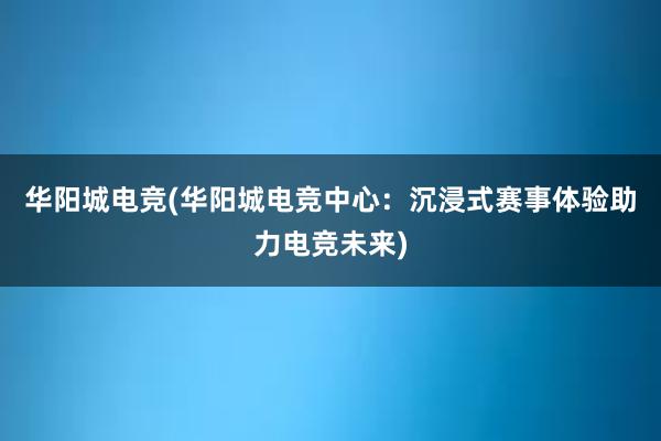 华阳城电竞(华阳城电竞中心：沉浸式赛事体验助力电竞未来)