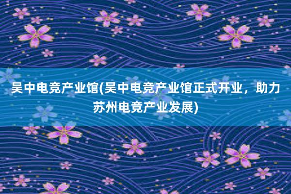 吴中电竞产业馆(吴中电竞产业馆正式开业，助力苏州电竞产业发展)