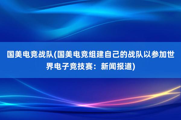 国美电竞战队(国美电竞组建自己的战队以参加世界电子竞技赛：新闻报道)