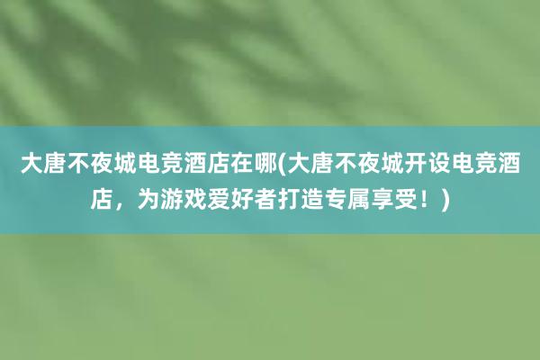 大唐不夜城电竞酒店在哪(大唐不夜城开设电竞酒店，为游戏爱好者打造专属享受！)