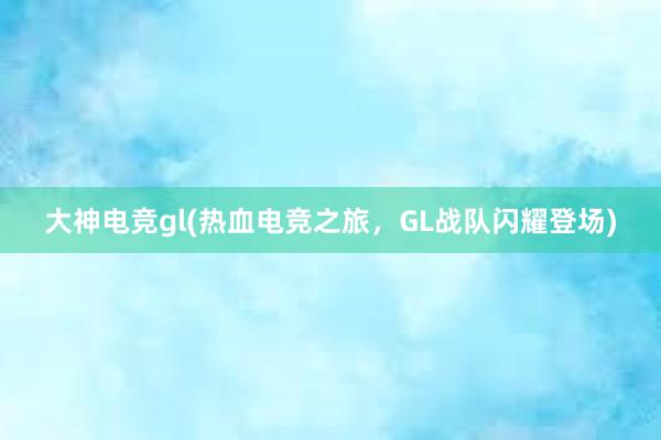 大神电竞gl(热血电竞之旅，GL战队闪耀登场)