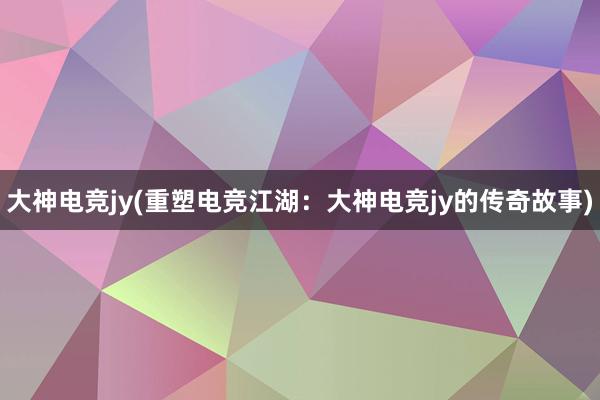 大神电竞jy(重塑电竞江湖：大神电竞jy的传奇故事)