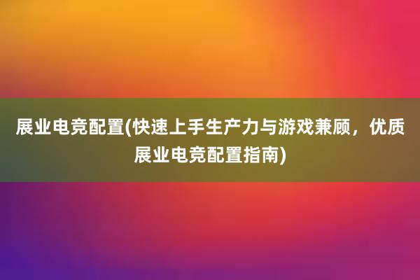 展业电竞配置(快速上手生产力与游戏兼顾，优质展业电竞配置指南)