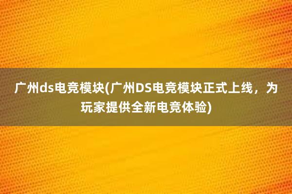 广州ds电竞模块(广州DS电竞模块正式上线，为玩家提供全新电竞体验)