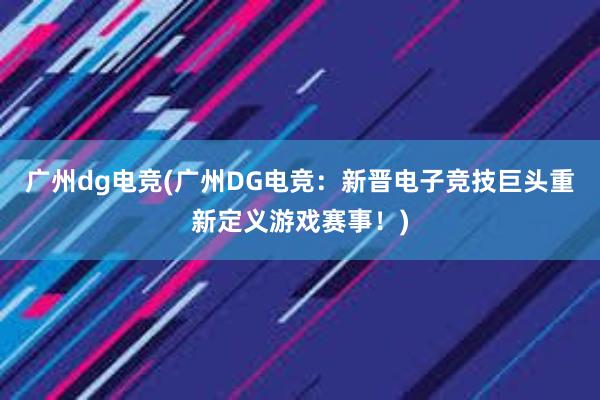 广州dg电竞(广州DG电竞：新晋电子竞技巨头重新定义游戏赛事！)