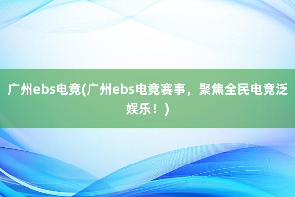 广州ebs电竞(广州ebs电竞赛事，聚焦全民电竞泛娱乐！)