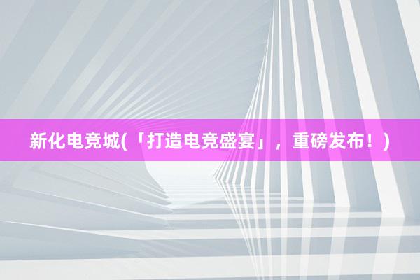 新化电竞城(「打造电竞盛宴」，重磅发布！)