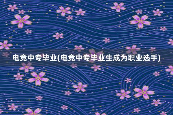 电竞中专毕业(电竞中专毕业生成为职业选手)