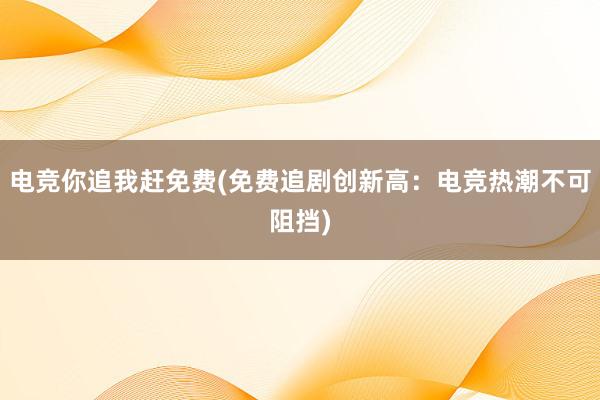 电竞你追我赶免费(免费追剧创新高：电竞热潮不可阻挡)