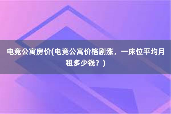 电竞公寓房价(电竞公寓价格剧涨，一床位平均月租多少钱？)