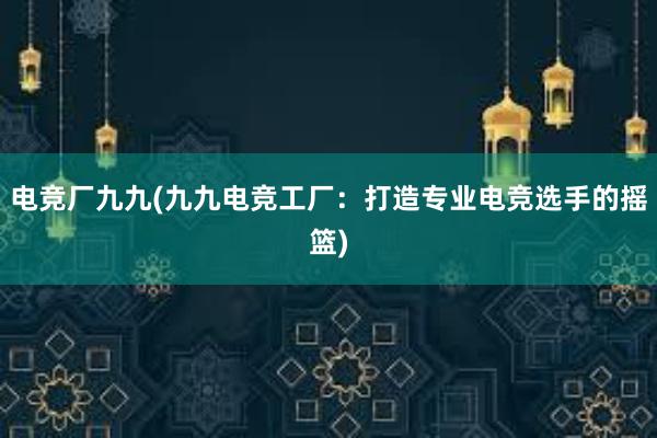 电竞厂九九(九九电竞工厂：打造专业电竞选手的摇篮)