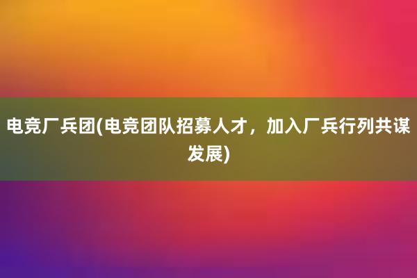 电竞厂兵团(电竞团队招募人才，加入厂兵行列共谋发展)