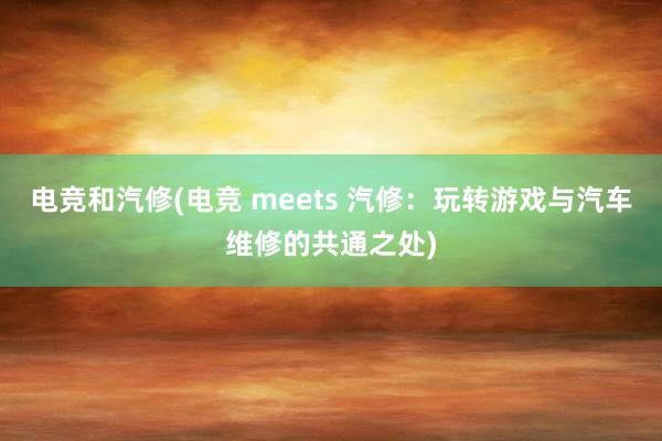 电竞和汽修(电竞 meets 汽修：玩转游戏与汽车维修的共通之处)