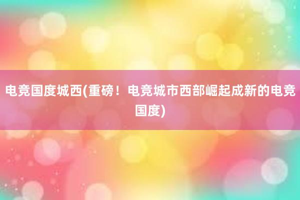 电竞国度城西(重磅！电竞城市西部崛起成新的电竞国度)