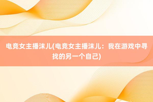 电竞女主播沫儿(电竞女主播沫儿：我在游戏中寻找的另一个自己)