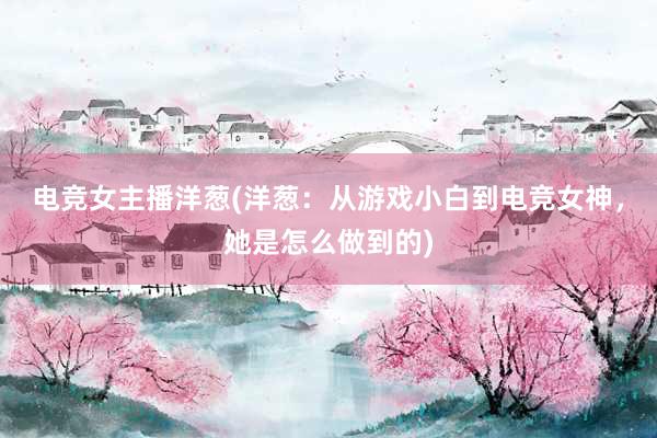 电竞女主播洋葱(洋葱：从游戏小白到电竞女神，她是怎么做到的)