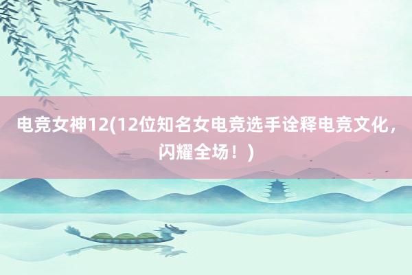 电竞女神12(12位知名女电竞选手诠释电竞文化，闪耀全场！)