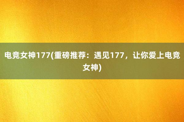 电竞女神177(重磅推荐：遇见177，让你爱上电竞女神)