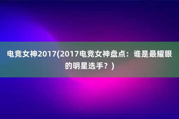 电竞女神2017(2017电竞女神盘点：谁是最耀眼的明星选手？)