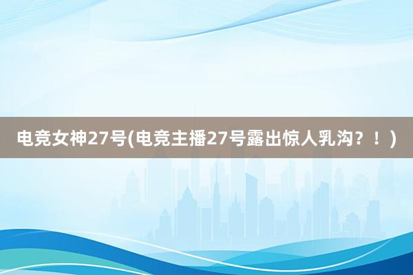 电竞女神27号(电竞主播27号露出惊人乳沟？！)