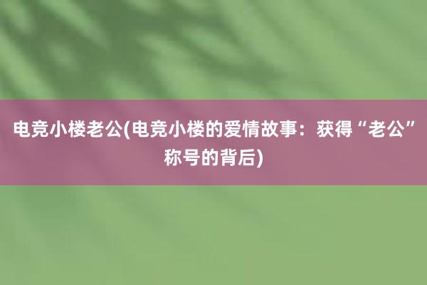 电竞小楼老公(电竞小楼的爱情故事：获得“老公”称号的背后)