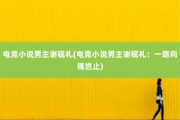 电竞小说男主谢砚礼(电竞小说男主谢砚礼：一路向强岂止)