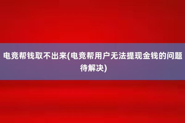 电竞帮钱取不出来(电竞帮用户无法提现金钱的问题 待解决)