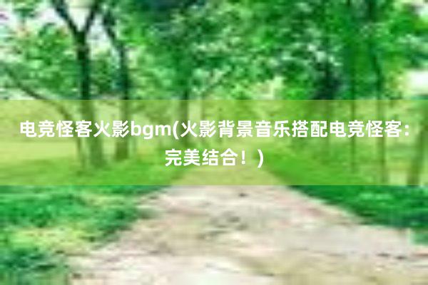 电竞怪客火影bgm(火影背景音乐搭配电竞怪客：完美结合！)