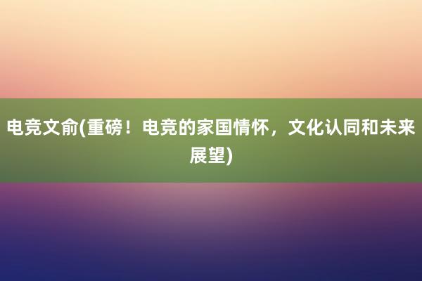 电竞文俞(重磅！电竞的家国情怀，文化认同和未来展望)